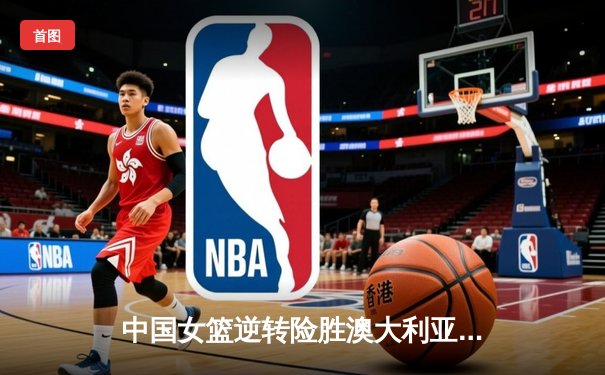 中国女篮逆转险胜澳大利亚，韩旭23分12篮板统治内线