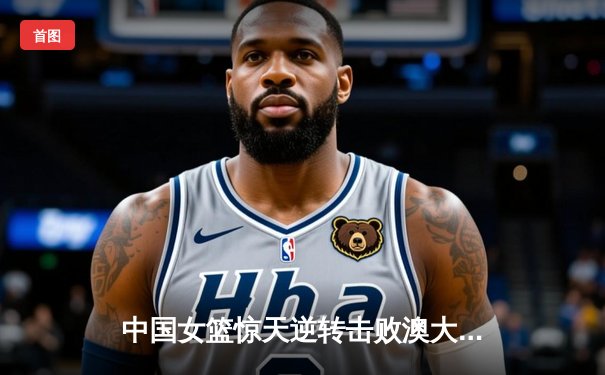 中国女篮惊天逆转击败澳大利亚 韩旭狂砍28分荣膺MVP