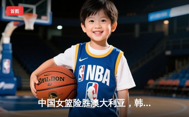 中国女篮险胜澳大利亚，韩旭23分12篮板主宰内线