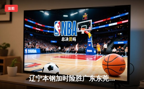 辽宁本钢加时险胜广东东莞大益 CBA半决赛上演史诗级对决
