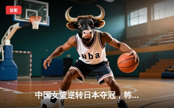 中国女篮逆转日本夺冠，韩旭23分15篮板制霸内线