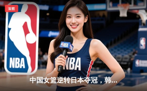 中国女篮逆转日本夺冠，韩旭23分15篮板荣膺MVP