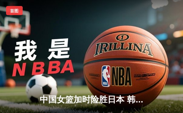 中国女篮加时险胜日本 韩旭23+15制霸内线锁定奥运资格