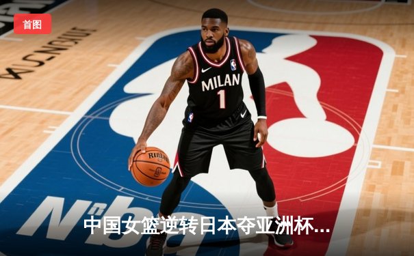 中国女篮逆转日本夺亚洲杯冠军 韩旭23+15李梦关键三分定乾坤