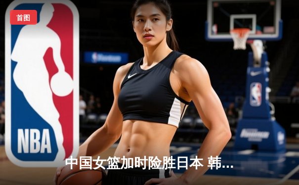 中国女篮加时险胜日本 韩旭23+15制霸内线锁定奥运资格