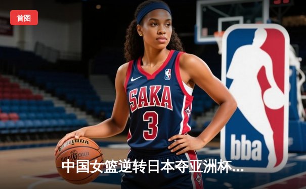 中国女篮逆转日本夺亚洲杯冠军，韩旭23分荣膺MVP