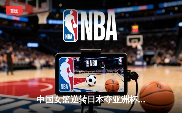 中国女篮逆转日本夺亚洲杯冠军，韩旭23分荣膺MVP