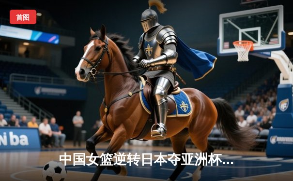 中国女篮逆转日本夺亚洲杯冠军，韩旭23分荣膺MVP