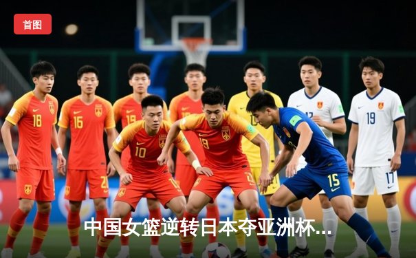 中国女篮逆转日本夺亚洲杯冠军，韩旭23分统治内线