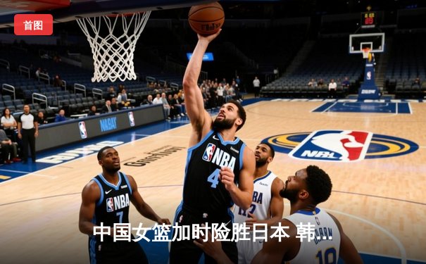 中国女篮加时险胜日本 韩旭23+15制霸内线锁定奥运资格