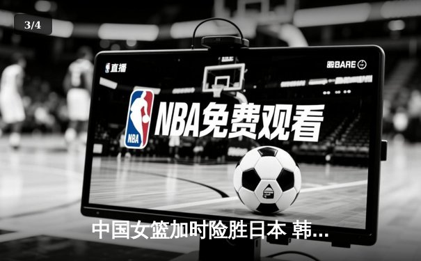 中国女篮加时险胜日本 韩旭23+15制霸内线锁定奥运资格 - 3