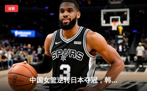 中国女篮逆转日本夺冠，韩旭23分15篮板统治内线