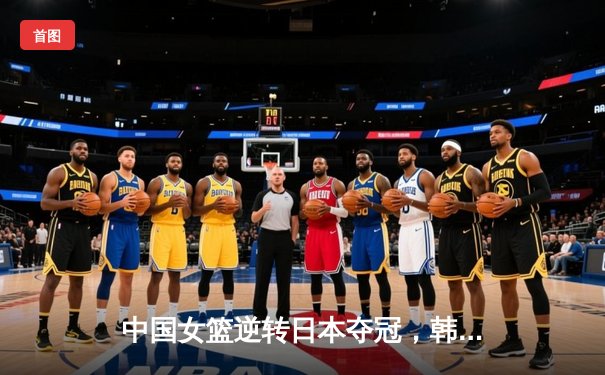 中国女篮逆转日本夺冠，韩旭23分15篮板统治内线