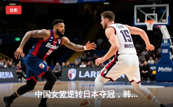 中国女篮逆转日本夺冠，韩旭23分15篮板统治内线