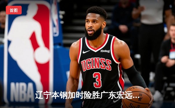 辽宁本钢加时险胜广东宏远 CBA半决赛上演史诗级对决