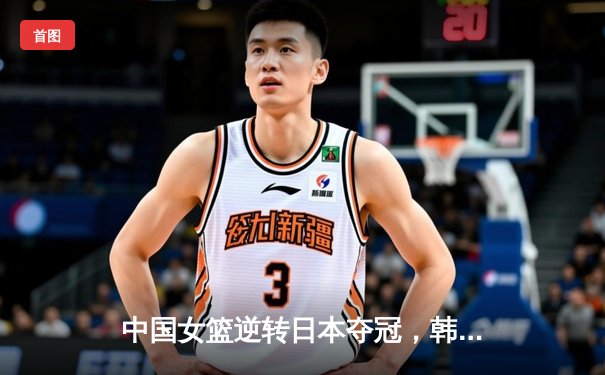 中国女篮逆转日本夺冠，韩旭23分15篮板统治内线